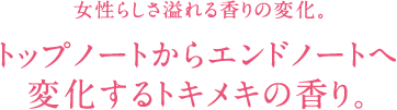 女性らしさ溢れる香りの変化。 トップノートからエンドノートへ 変化するトキメキの香り。