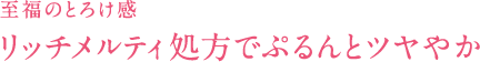 至福のとろけ感リッチメルティ処方でぷるんとツヤやか