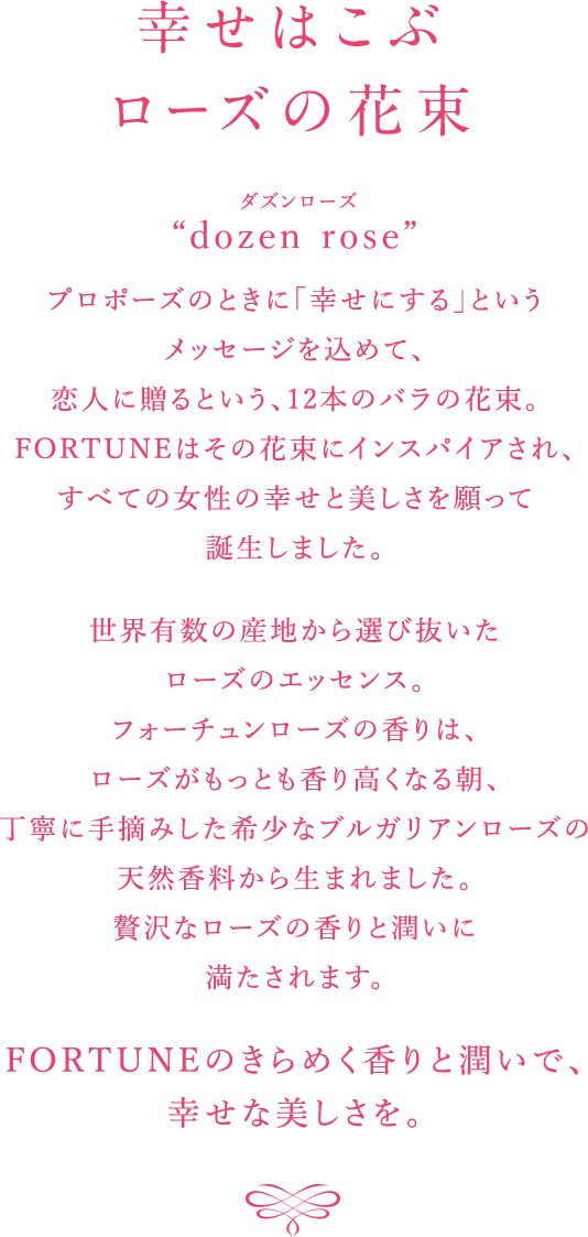 幸せはこぶローズの花束 “dozen rose”　プロポーズのときに「幸せにする」というメッセージを込めて、恋人に送るという、12本のバラの花束。FORTUNEはその花束にインスパイアされ、すべての女性の幸せと美しさを願って誕生しました。世界有数の産地から選び抜いたローズのエッセンス。フォーチュンローズの香りは、ローズがもっとも香り高くなる朝、丁寧に手摘みした希少なブルガリアンローズの天然香料から生まれました。贅沢なローズの香りと潤いに満たされます。 FORTUNEのきらめく香りと潤いで、幸せな美しさを。