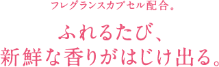 フレグランスカプセル配合。 ふれるとカプセルがわれ、中の香り成分がはじけて香るから 香りを長時間楽しめます。