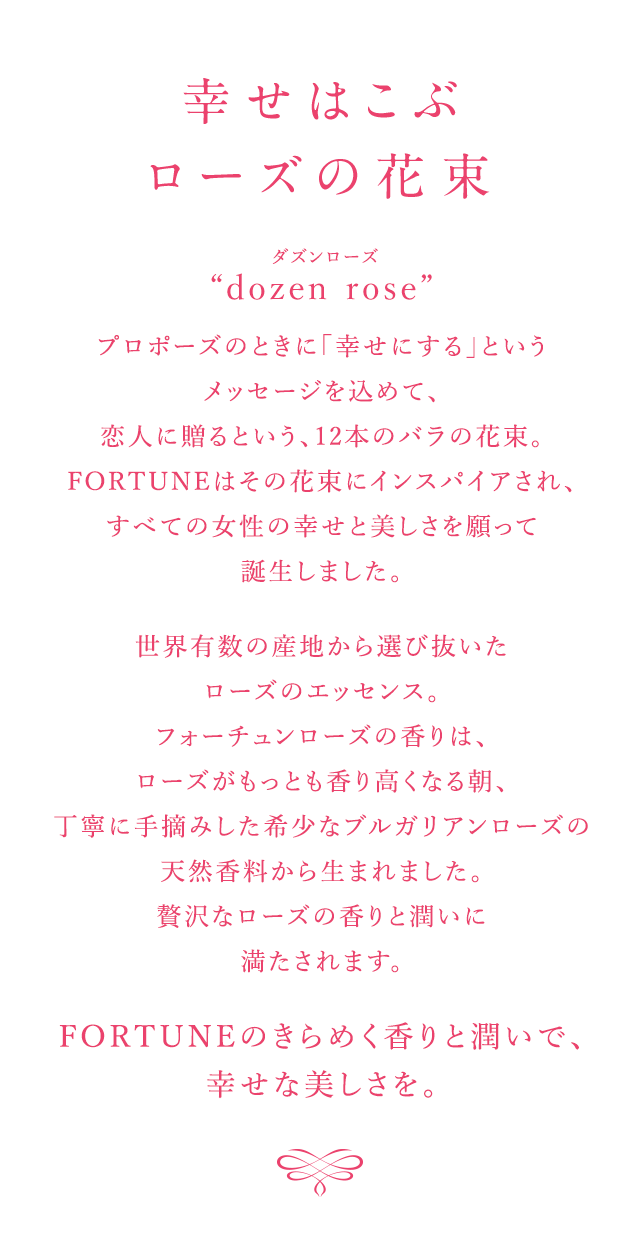 幸せはこぶローズの花束 “dozen rose”　プロポーズのときに「幸せにする」というメッセージを込めて、恋人に送るという、12本のバラの花束。FORTUNEはその花束にインスパイアされ、すべての女性の幸せと美しさを願って誕生しました。世界有数の産地から選び抜いたローズのエッセンス。フォーチュンローズの香りは、ローズがもっとも香り高くなる朝、丁寧に手摘みした希少なブルガリアンローズの天然香料から生まれました。贅沢なローズの香りと潤いに満たされます。 FORTUNEのきらめく香りと潤いで、幸せな美しさを。