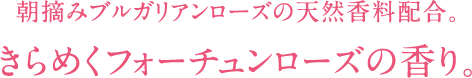 朝摘みブルガリアンローズの天然香料配合。 きらめくフォーチュンローズの香り。