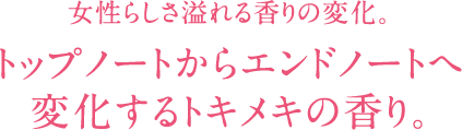 女性らしさ溢れる香りの変化。 トップノートからエンドノートへ 変化するトキメキの香り。