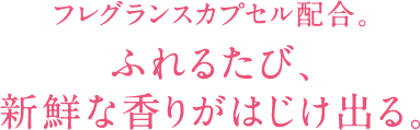 フレグランスカプセル配合。 ふれるたび、 新鮮な香りがはじけ出る。