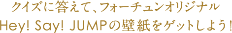 クイズに答えて、フォーチュンオリジナルHey!Say!JUMPの壁紙をゲットしよう