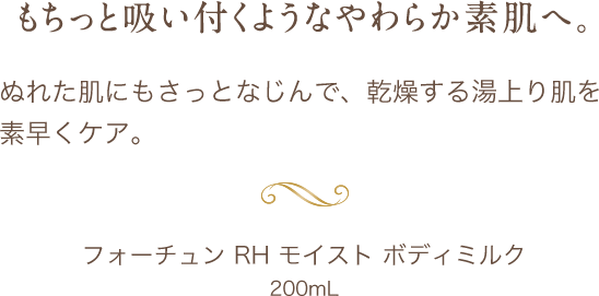 もちっと吸い付くようなやわらか素肌へ。 ぬれた肌にもさっとなじんで、乾燥する湯上り肌を素早くケア。 フォーチュン RH モイスト ボディミルク 200mL