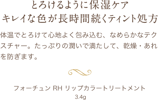 とろけるように保湿ケア キレイな色が長時間続くティント処方 体温でとろけて心地よく包み込む、なめらかなテクスチャー。たっぷりの潤いで満たして、乾燥・あれを防ぎます。 フォーチュン RH リップカラートリートメント  3.4g