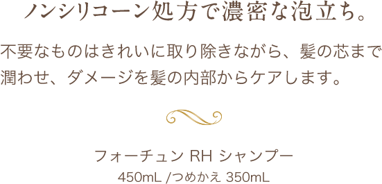 ノンシリコーン処方で濃密な泡立ち。不要なものはきれいに取り除きながら、髪の芯まで潤わせ、ダメージを髪の内部からケアします。フォーチュン RH シャンプー450mL /つめかえ 350mL