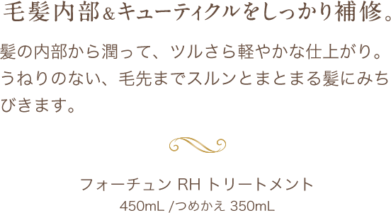 毛髪内部＆キューティクルをしっかり補修。髪の内部から潤って、ツルさら軽やかな仕上がり。うねりのない、毛先までスルンとまとまる髪にみちびきます。フォーチュン RH トリートメント450mL /つめかえ 350mL