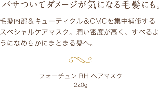 パサついてダメージが気になる毛髪にも。毛髪内部＆キューティクル＆CMCを集中補修するスペシャルケアマスク。潤い密度が高く、すべるようになめらかにまとまる髪へ。フォーチュン RH ヘアマスク 220g