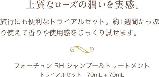 上品なローズの潤いを実感。旅行にも便利なトライアルセット。約1週間たっぷり使えて香りや使用感をじっくり試せます。フォーチュン RH シャンプー&amp;トリートメントトライアルセット　70mL + 70mL