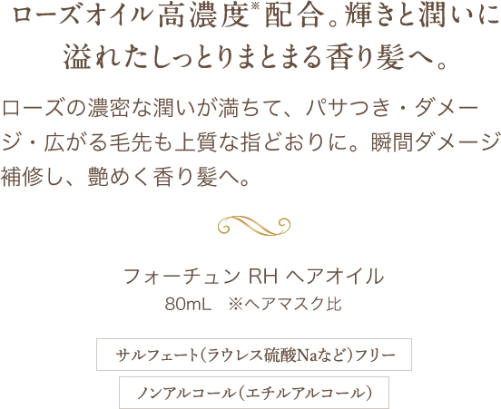 ローズオイル高濃度※配合。輝きと潤いに溢れたしっとりまとまる香り髪へ。ローズの濃密な潤いが満ちて、パサつき・ダメージ・広がる毛先も上質な指どおりに。瞬間ダメージ補修し、艶めく香り髪へ。 フォーチュン RH ヘアオイル 80mL ※ヘアマスク比