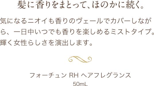 髪に香りをまとって、ほのかに続く。気になるニオイも香りのヴェールでカバーしながら、一日中いつでも香りを楽しめるミストタイプ。輝く女性らしさを演出します。 フォーチュン RH ヘアフレグランス 50mL