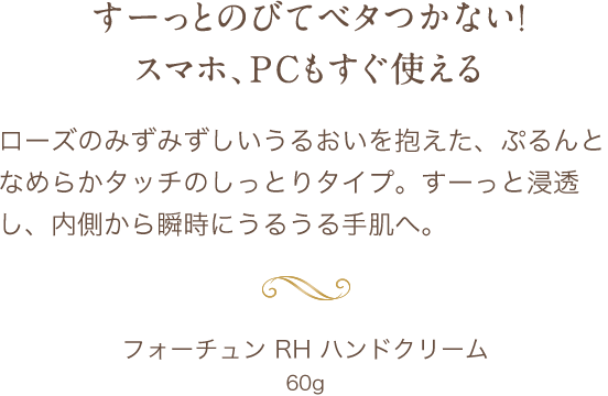 すーっとのびてベタつかない！スマホ、PCもすぐ使える ローズのみずみずしいうるおいを抱えた、ぷるんとなめらかタッチのしっとりタイプ。すーっと浸透し、内側から瞬時にうるうる手肌へ。 フォーチュン RH ハンドクリーム 60g