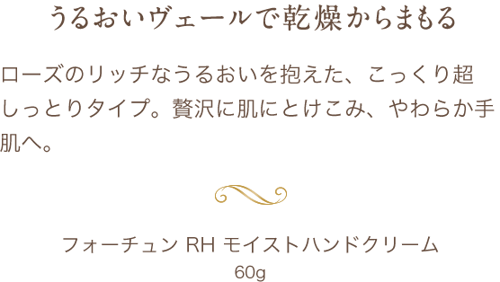 ローズのリッチなうるおいを抱えた、こっくり超しっとりタイプ。贅沢に肌にとけこみ、やわらか手肌へ。フォーチュン RH モイストハンドクリーム60g