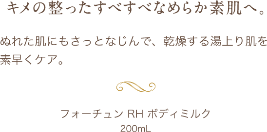 キメの整ったすべすべなめらか素肌へ。 ぬれた肌にもさっとなじんで、乾燥する湯上り肌を素早くケア。フォーチュン RH ボディミルク 200mL