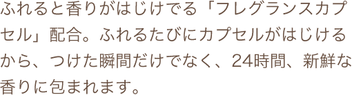 ふれると香りがはじけでる「フレグランスカプセル」配合。ふれるたびにカプセルがはじけるから、つけた瞬間だけでなく、24時間、新鮮な香りに包まれます。