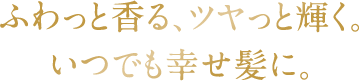 ふわっと香る、ツヤっと輝く。いつでも幸せ髪に。