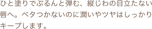 ひと塗りでぷるんと弾む、縦じわの目立たない唇へ。ベタつかないのに潤いやツヤはしっかりキープします。