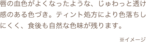 唇の血色がよくなったような、じゅわっと透け感のある色づき。ティント処方により色落ちしにくく、食後も自然な色味が残ります。